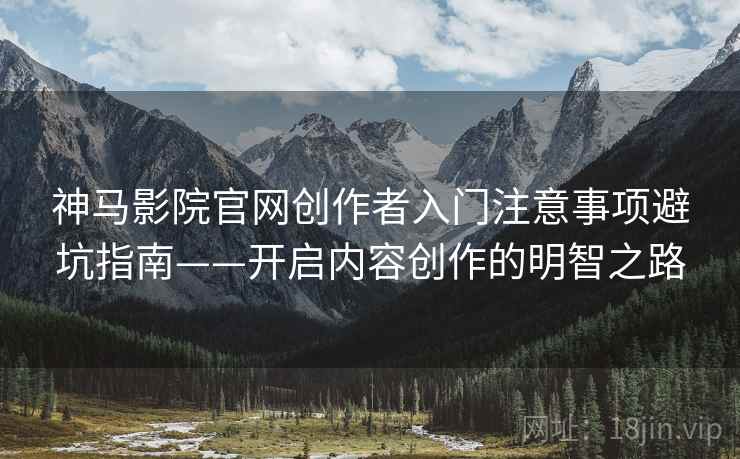 神马影院官网创作者入门注意事项避坑指南——开启内容创作的明智之路