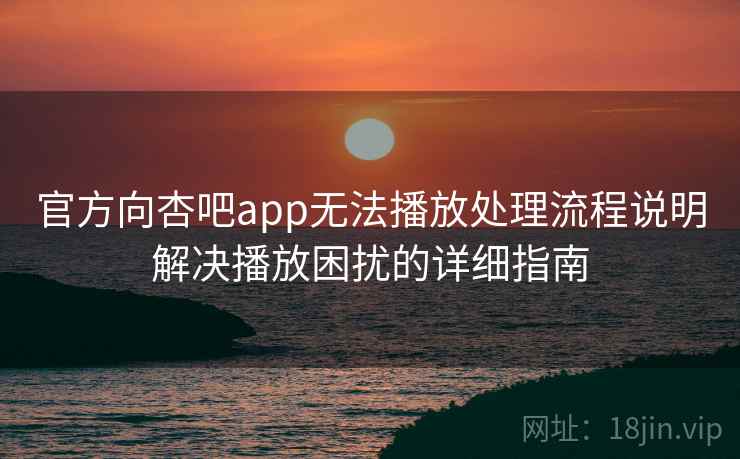 官方向杏吧app无法播放处理流程说明解决播放困扰的详细指南