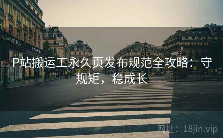 P站搬运工永久页发布规范全攻略：守规矩，稳成长