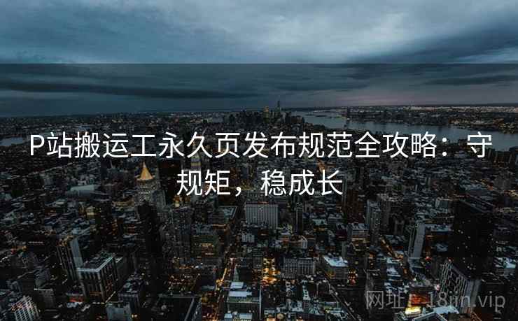 P站搬运工永久页发布规范全攻略:守规矩,稳成长 P站搬运工永久页发布规范全攻略:守规矩,稳成长