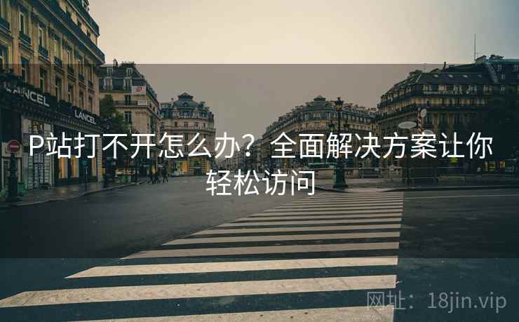 P站打不开怎么办？全面解决方案让你轻松访问