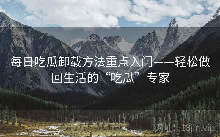每日吃瓜卸载方法重点入门——轻松做回生活的“吃瓜”专家