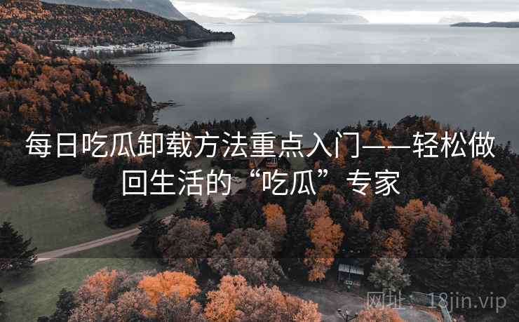 每日吃瓜卸载方法重点入门——轻松做回生活的“吃瓜”专家