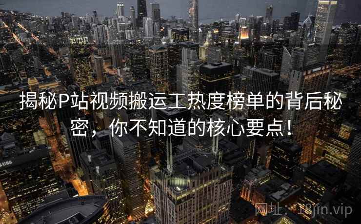 揭秘P站视频搬运工热度榜单的背后秘密，你不知道的核心要点！