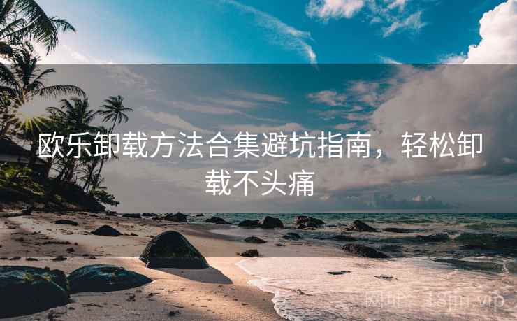 欧乐卸载方法合集避坑指南，轻松卸载不头痛