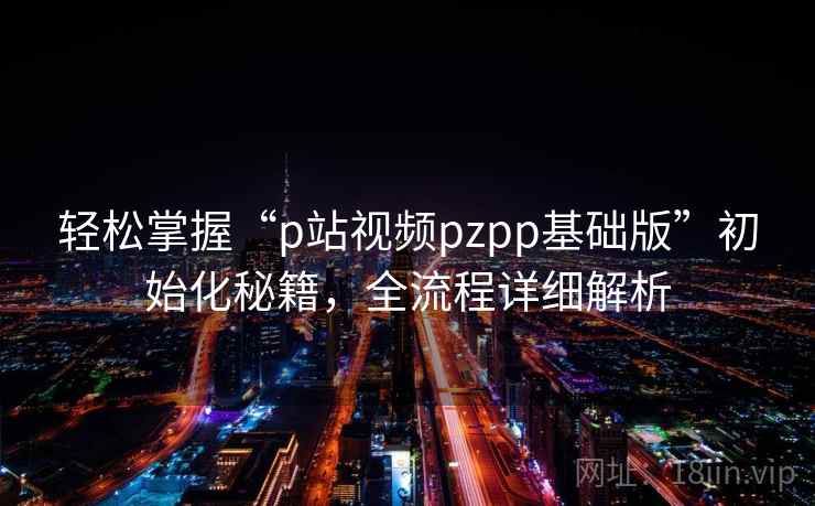 轻松掌握“p站视频pzpp基础版”初始化秘籍，全流程详细解析