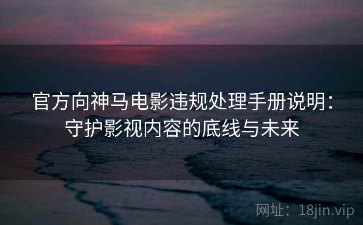 官方向神马电影违规处理手册说明：守护影视内容的底线与未来