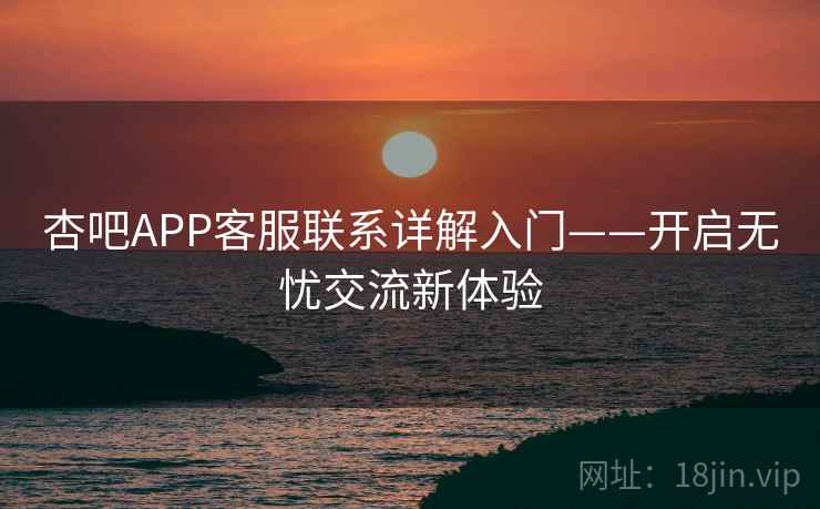 杏吧APP客服联系详解入门——开启无忧交流新体验